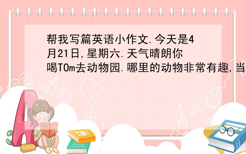 帮我写篇英语小作文.今天是4月21日,星期六.天气晴朗你喝TOm去动物园.哪里的动物非常有趣,当你看见有为小朋友向猴子喂食物时,就向前组织并说.（以日记格式写）篇幅看着办 不少于100词