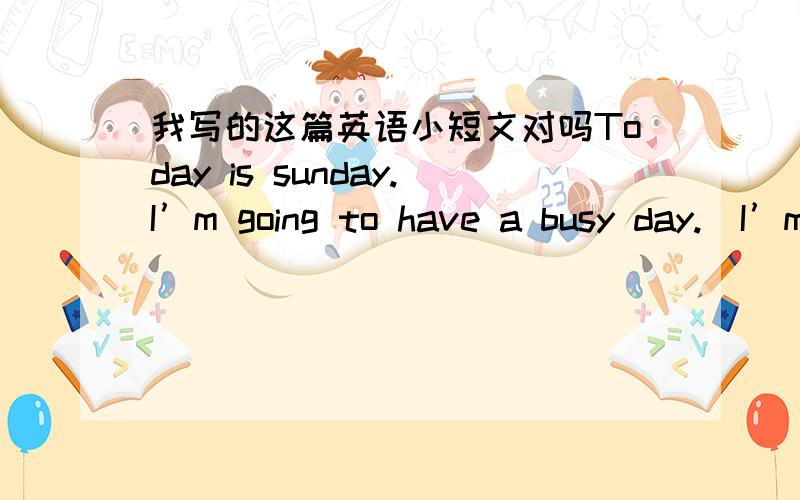 我写的这篇英语小短文对吗Today is sunday.I’m going to have a busy day.  I’m going to visit my grandparents with my parents this morning.then,in evening,I’m going go to the cinema with my mother.    that will be fun.I can’wait.