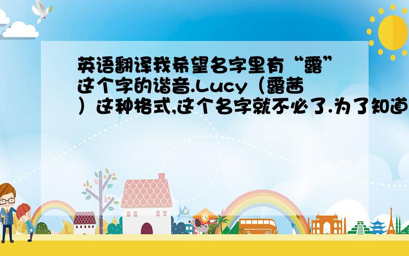 英语翻译我希望名字里有“露”这个字的谐音.Lucy（露茜）这种格式,这个名字就不必了.为了知道怎么读，^_^我属于比较活泼可爱型的女生。