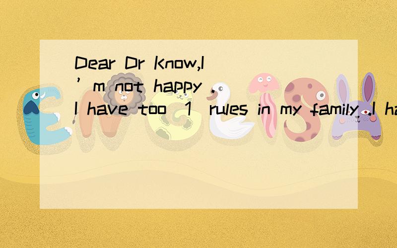 Dear Dr Know,I’m not happy .I have too（1）rules in my family .I have to（2）Dear Dr Know,I’m not happy .I have too（1）rules in my family .I have to（2）at 6:00 every morning .I can’t（3）my friends after school （4）I have to （5