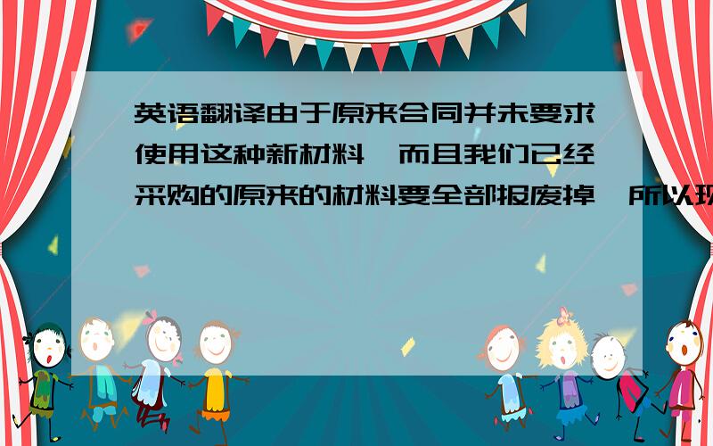 英语翻译由于原来合同并未要求使用这种新材料,而且我们已经采购的原来的材料要全部报废掉,所以现在我们要评估由于合同变更产生的金额,并对合同进行增补.Because the new material is not prescri