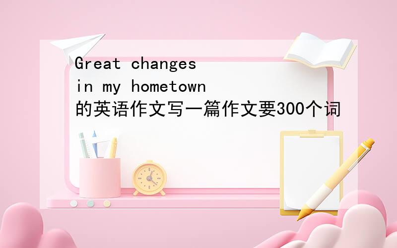 Great changes in my hometown的英语作文写一篇作文要300个词