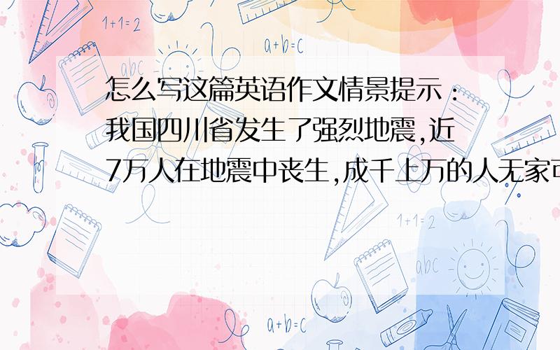 怎么写这篇英语作文情景提示：我国四川省发生了强烈地震,近7万人在地震中丧生,成千上万的人无家可归.许多孩子失去了父母,不能上学.    当你听到这一消息后感受如何?你想当志愿者吗?你