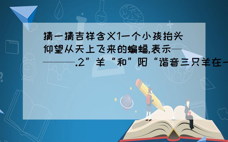 猜一猜吉祥含义1一个小孩抬头仰望从天上飞来的蝙蝠,表示————.2”羊“和”阳“谐音三只羊在一起就成了—————.3画一只豹和一只飞翔的喜鹊,就成了——————.4月季花或四季花