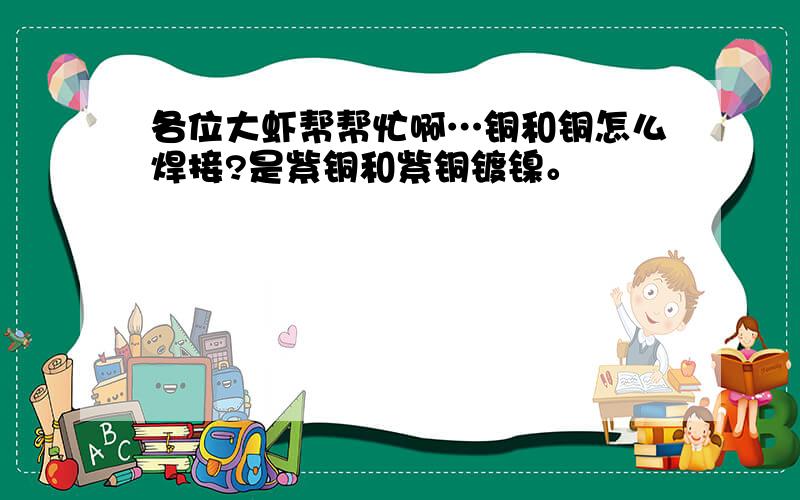 各位大虾帮帮忙啊…铜和铜怎么焊接?是紫铜和紫铜镀镍。