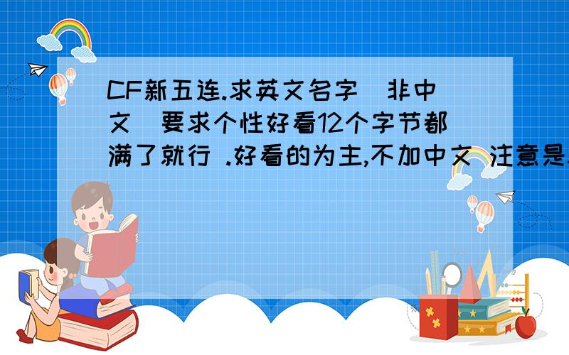 CF新五连.求英文名字（非中文）要求个性好看12个字节都满了就行 .好看的为主,不加中文 注意是5连 扒别人起过的就算了一定要注意在游戏里也好看啊,分加高了 继续继续