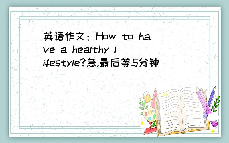 英语作文：How to have a healthy lifestyle?急,最后等5分钟