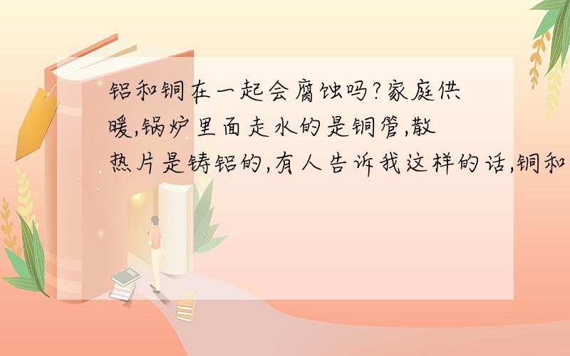 铝和铜在一起会腐蚀吗?家庭供暖,锅炉里面走水的是铜管,散热片是铸铝的,有人告诉我这样的话,铜和铝会在2--3年内被腐蚀,东西就报废掉了,为什么?