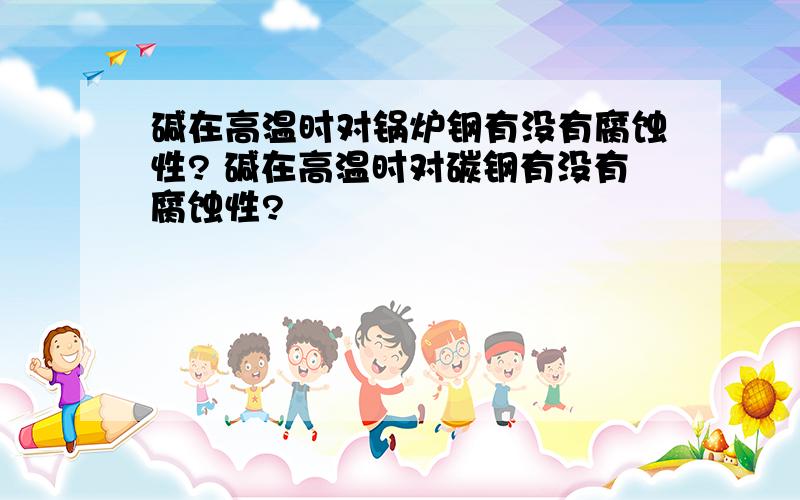 碱在高温时对锅炉钢有没有腐蚀性? 碱在高温时对碳钢有没有腐蚀性?