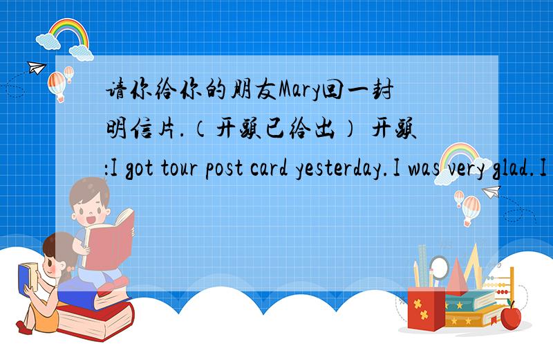 请你给你的朋友Mary回一封明信片.（开头已给出） 开头：I got tour post card yesterday.I was very glad.I heard...