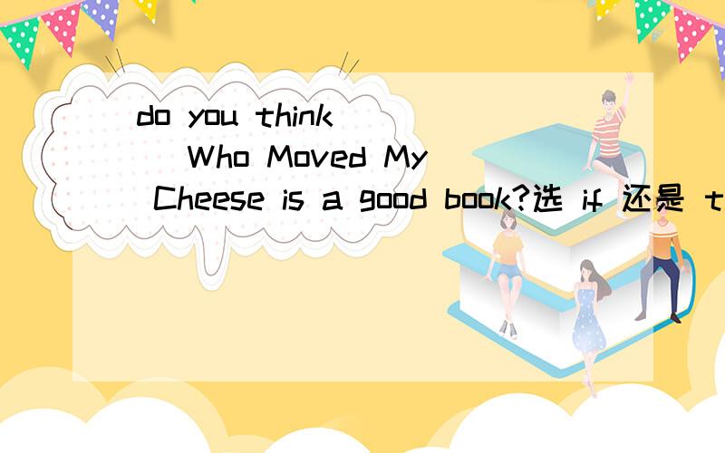 do you think __ Who Moved My Cheese is a good book?选 if 还是 that宾语从句中什么时候用if 什么时候用that