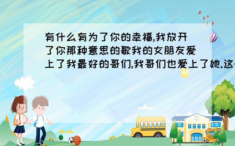 有什么有为了你的幸福,我放开了你那种意思的歌我的女朋友爱上了我最好的哥们,我哥们也爱上了她.这时候我该听听什么歌啊.我13