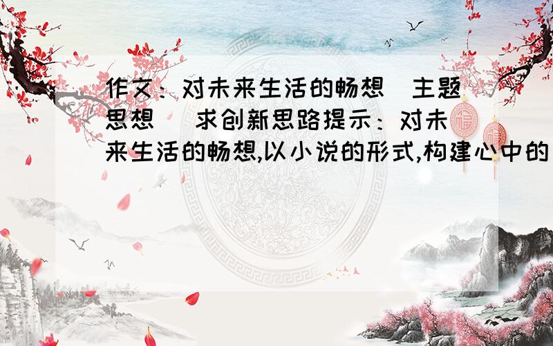 作文：对未来生活的畅想（主题思想） 求创新思路提示：对未来生活的畅想,以小说的形式,构建心中的“未来之城”.请具备小说的三要素（人物、环境、情节）大家不用大段大段地回答,只