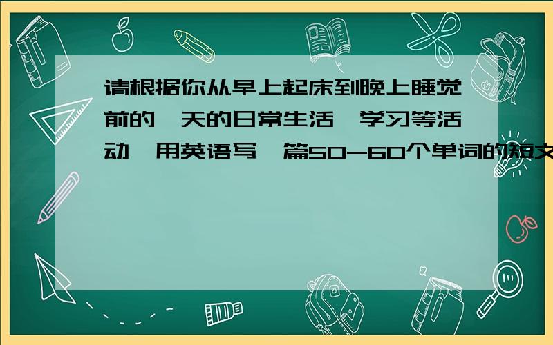 请根据你从早上起床到晚上睡觉前的一天的日常生活、学习等活动,用英语写一篇50-60个单词的短文.