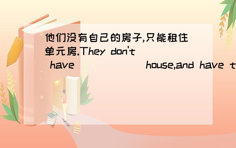 他们没有自己的房子,只能租住单元房.They don't have __ ___ house,and have to rent a flat.