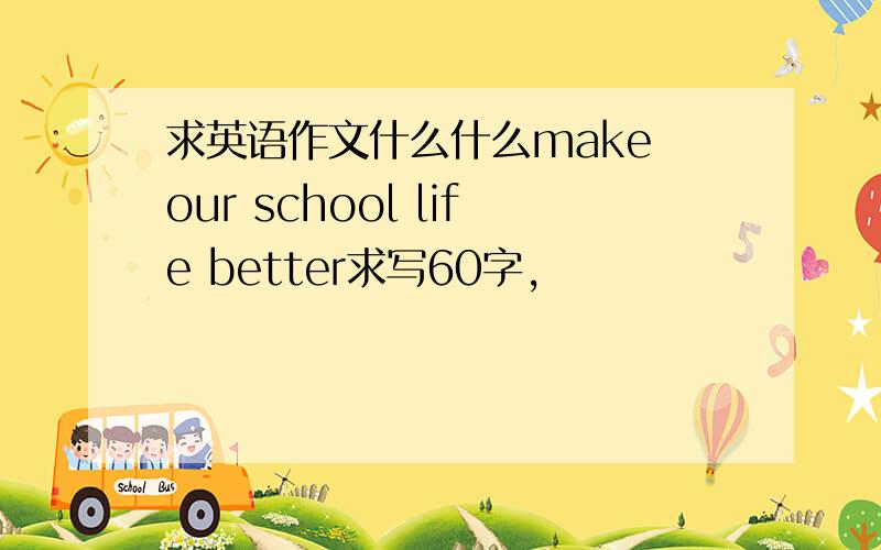 求英语作文什么什么make our school life better求写60字，