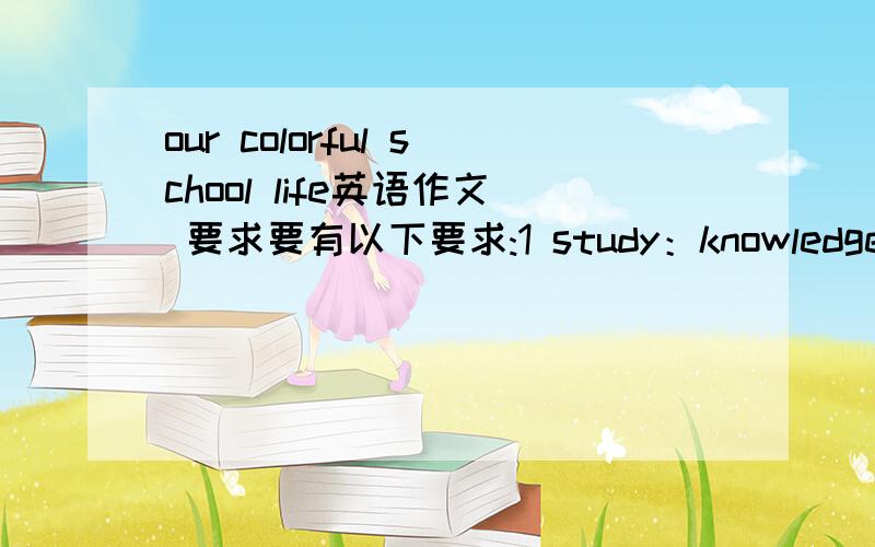 our colorful school life英语作文 要求要有以下要求:1 study：knowledge,good habits 2friendship：makefriends,have fun 3 activities:sing,basketball ,join clubs.开头 hello,everyone.it‘s my honor to share my fellings with all of you.