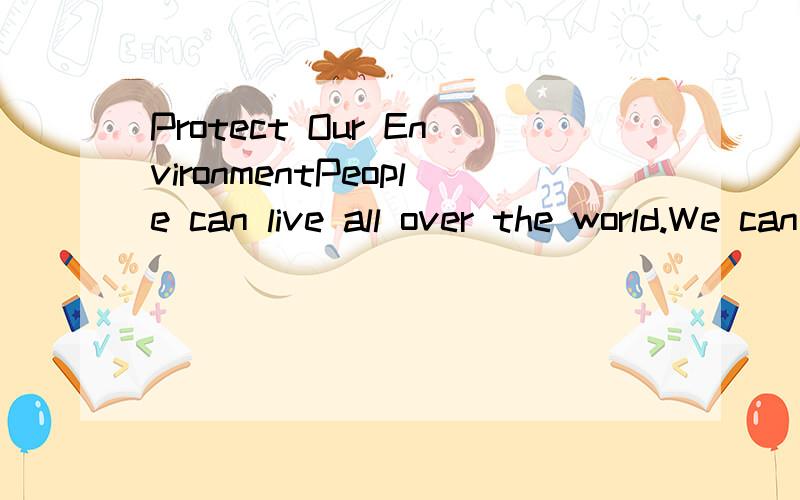 Protect Our EnvironmentPeople can live all over the world.We can do this because we are able to make clothes and build houses which are needed for different conditions.Most plants and animals can only live in some environments because they can’t pu