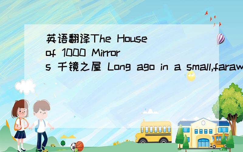 英语翻译The House of 1000 Mirrors 千镜之屋 Long ago in a small,faraway village,there was a place known as the House of 1000 Mirrors.A small,happy little dog learned of this place and decided to visit.When he arrived,he hounced happily up the