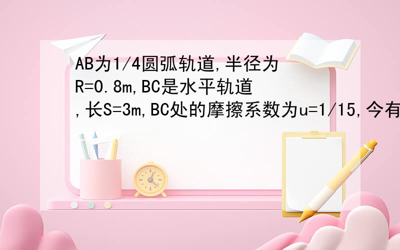 AB为1/4圆弧轨道,半径为R=0.8m,BC是水平轨道,长S=3m,BC处的摩擦系数为u=1/15,今有质量m=1kg的物体,...AB为1/4圆弧轨道,半径为R=0.8m,BC是水平轨道,长S=3m,BC处的摩擦系数为u=1/15,今有质量m=1kg的物体,自A点