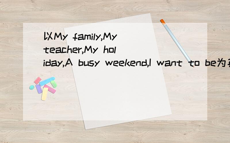 以My family,My teacher,My holiday,A busy weekend,I want to be为英语作文各60词一篇,要求每篇都有