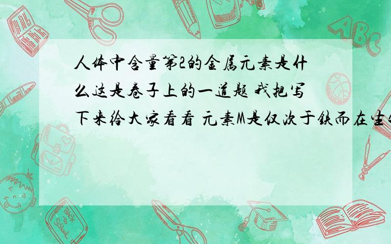 人体中含量第2的金属元素是什么这是卷子上的一道题 我把写下来给大家看看 元素M是仅次于铁而在生物细胞中大量存在的元素,是人体必须元素之1,M用于制合金,白铁,干电池等；其粉末为强还