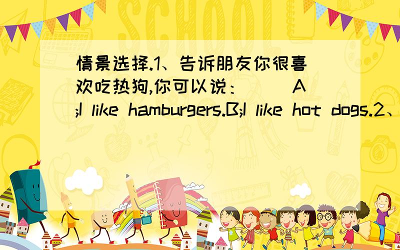 情景选择.1、告诉朋友你很喜欢吃热狗,你可以说：（ ）A;I like hamburgers.B;I like hot dogs.2、告诉对方你也喜欢吃汉堡,你可以说：（ ）A;Me.too.B;Sure.3、妈妈叫你吃些薯条,她这样说：（ ）A;I like Fre