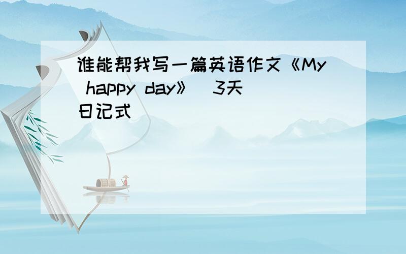 谁能帮我写一篇英语作文《My happy day》（3天日记式）