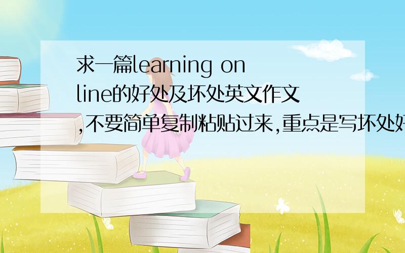 求一篇learning online的好处及坏处英文作文,不要简单复制粘贴过来,重点是写坏处好吧,不过还是谢谢你