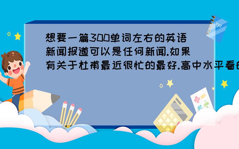 想要一篇300单词左右的英语新闻报道可以是任何新闻.如果有关于杜甫最近很忙的最好.高中水平看的懂得,好背的.