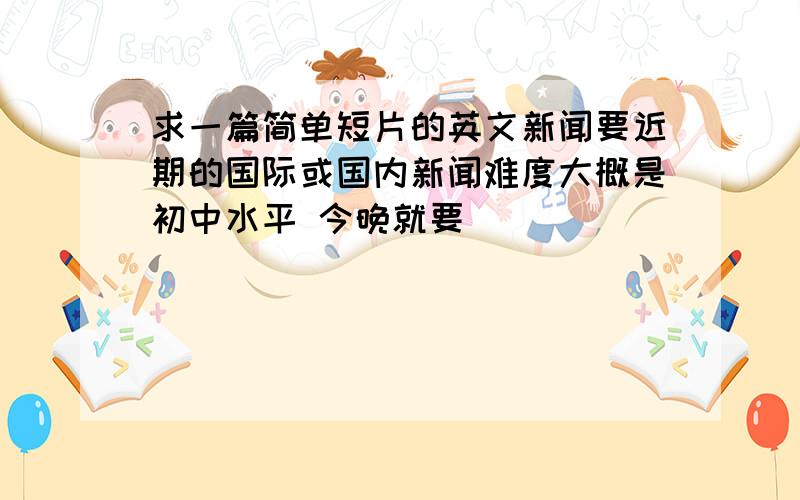 求一篇简单短片的英文新闻要近期的国际或国内新闻难度大概是初中水平 今晚就要