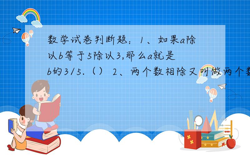 数学试卷判断题：1、如果a除以b等于5除以3,那么a就是b的3/5.（） 2、两个数相除又叫做两个数的比.（）3、等号两边相等的式子就叫方程.（）4、正方体是特殊的长方体,所以正方体也有长、宽