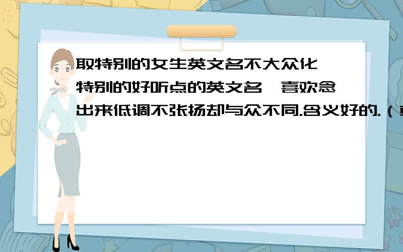 取特别的女生英文名不大众化,特别的好听点的英文名,喜欢念出来低调不张扬却与众不同.含义好的.（或大家直接把自己喜欢的英文名发上来.我不要长篇大论的废话.只要满意一定追加50分,说