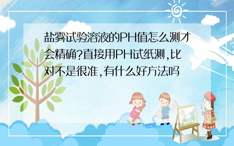 盐雾试验溶液的PH值怎么测才会精确?直接用PH试纸测,比对不是很准,有什么好方法吗