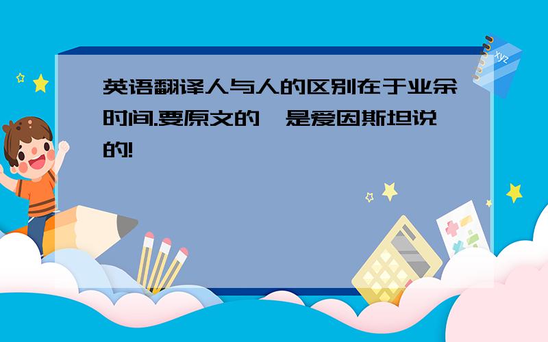 英语翻译人与人的区别在于业余时间.要原文的,是爱因斯坦说的!