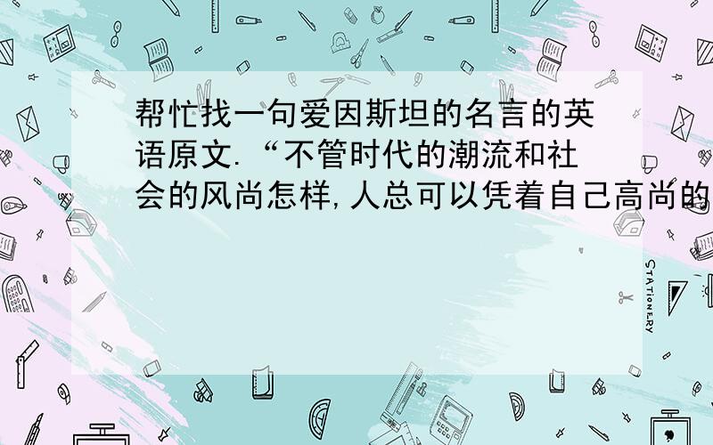 帮忙找一句爱因斯坦的名言的英语原文.“不管时代的潮流和社会的风尚怎样,人总可以凭着自己高尚的品质,超脱时代和社会,走自己正确的道路.”请注明出处,