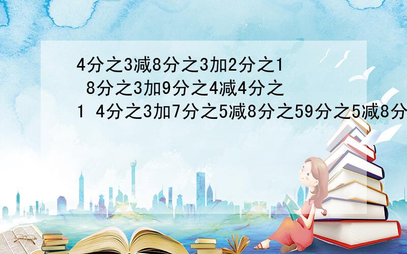 4分之3减8分之3加2分之1 8分之3加9分之4减4分之1 4分之3加7分之5减8分之59分之5减8分之3加2分之1 求求你们