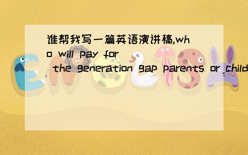 谁帮我写一篇英语演讲稿,who will pay for the generation gap parents or children几百字就可以了,最好是词汇简单一些的,要尽快啊,明天上课就要做演讲了