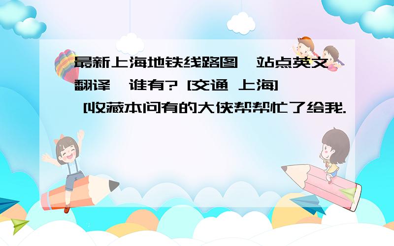 最新上海地铁线路图,站点英文翻译,谁有? [交通 上海] [收藏本问有的大侠帮帮忙了给我.