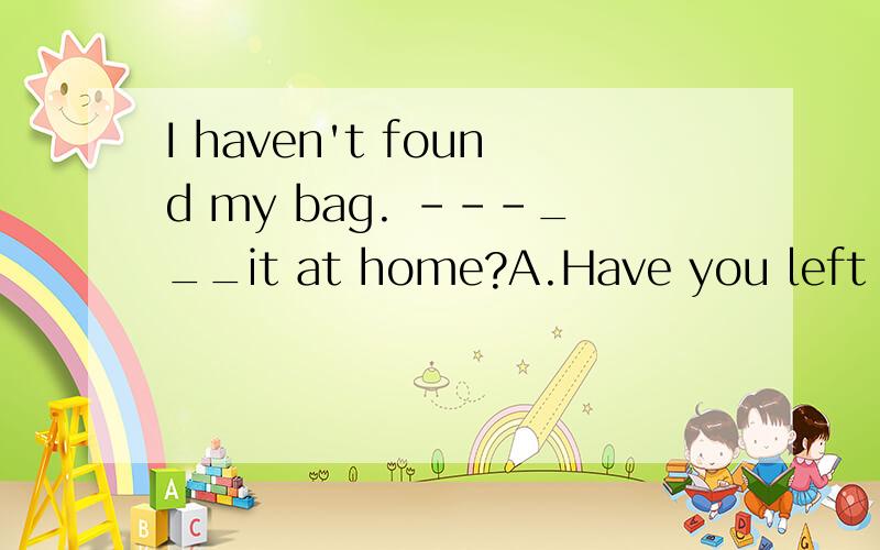 I haven't found my bag. ---___it at home?A.Have you left B.Did you leave
