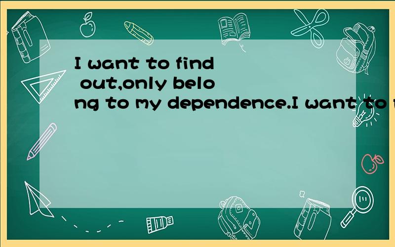 I want to find out,only belong to my dependence.I want to find out,only belong to my dependence.帮忙说的清楚点 .