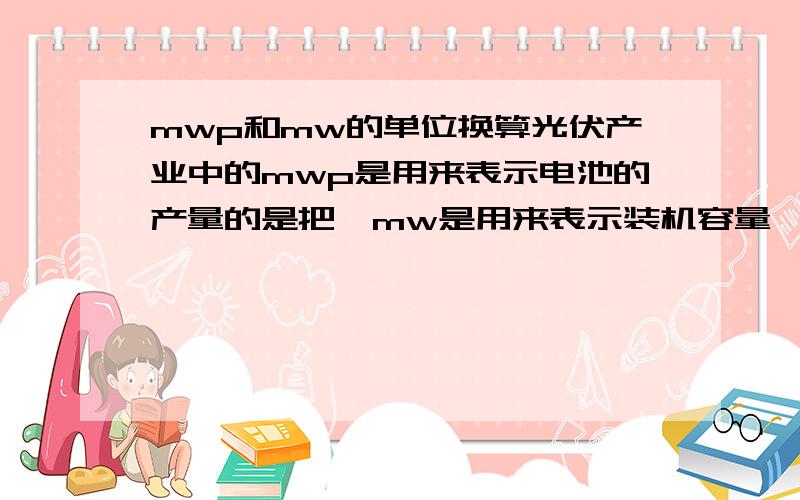 mwp和mw的单位换算光伏产业中的mwp是用来表示电池的产量的是把,mw是用来表示装机容量,那mwp和mw之间有没有换算关系呢?比如一个发电厂的装机容量是50mw,那他需要多少的mwp的电池才能达到这