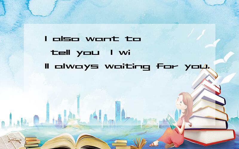 I also want to tell you,I will always waiting for you.