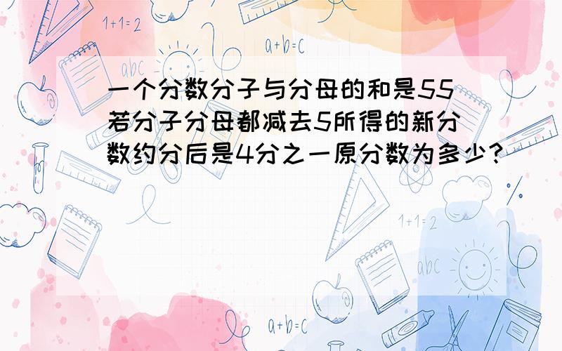 一个分数分子与分母的和是55若分子分母都减去5所得的新分数约分后是4分之一原分数为多少?