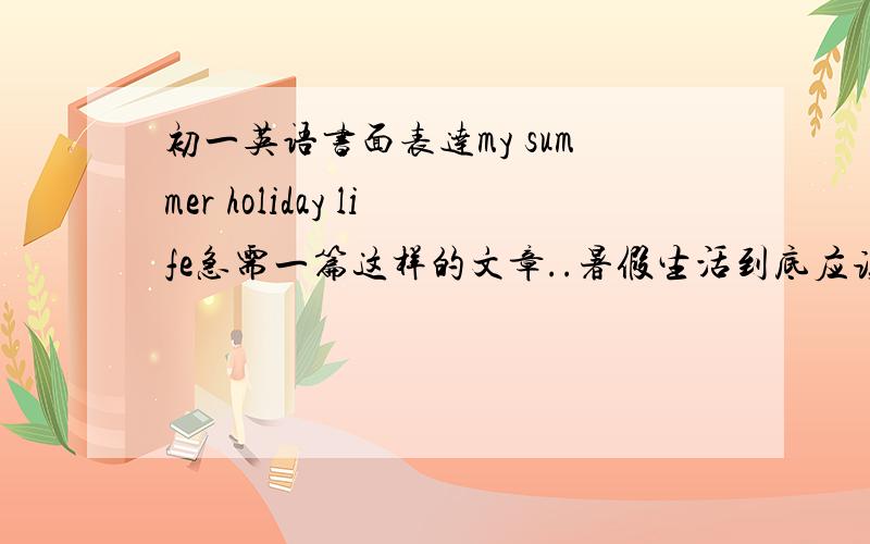 初一英语书面表达my summer holiday life急需一篇这样的文章..暑假生活到底应该怎么写啊!