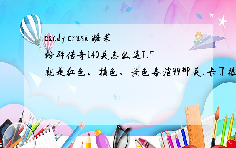 candy crush 糖果粉碎传奇140关怎么过T.T就是红色、橘色、黄色各消99那关.卡了很久求通关窍门T.T