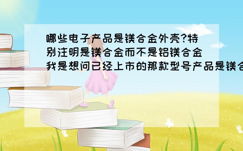 哪些电子产品是镁合金外壳?特别注明是镁合金而不是铝镁合金我是想问已经上市的那款型号产品是镁合金的，比较典型的产品苹果用的基本是铝合金，虽说是铝镁合金但主要成分是铝 而镁