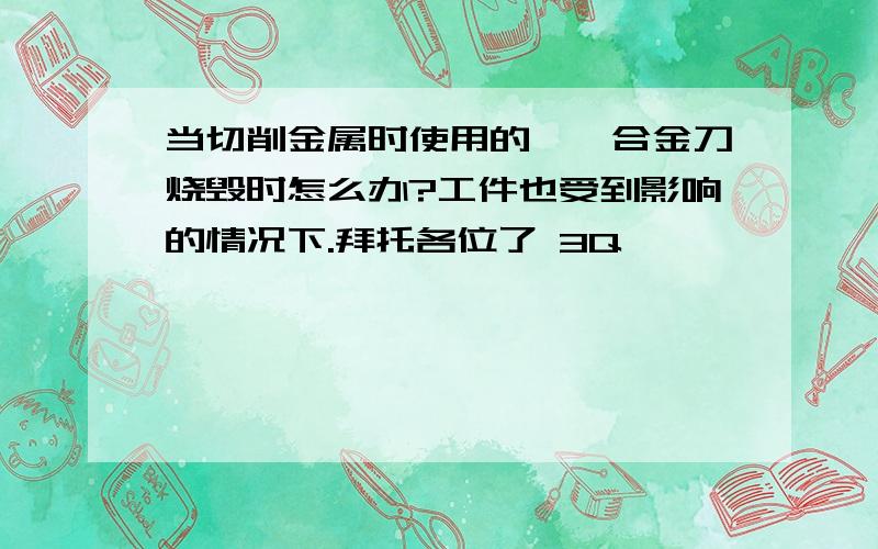 当切削金属时使用的钛镁合金刀烧毁时怎么办?工件也受到影响的情况下.拜托各位了 3Q