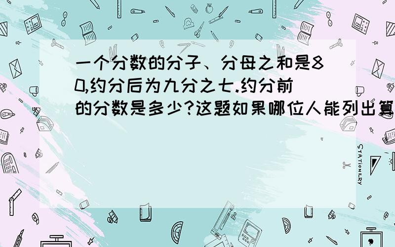 一个分数的分子、分母之和是80,约分后为九分之七.约分前的分数是多少?这题如果哪位人能列出算式就列,列不出来就直接答.但尽量希望能列出来