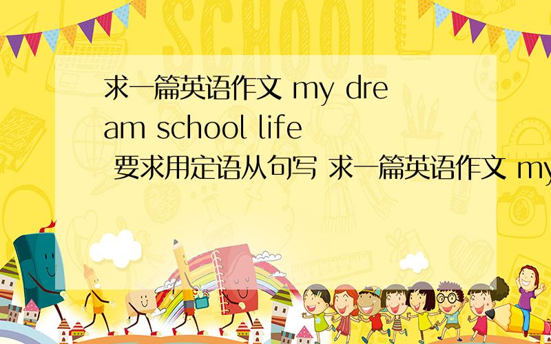 求一篇英语作文 my dream school life 要求用定语从句写 求一篇英语作文 my dream school life 要求用定语从句写